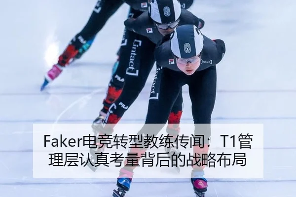 Faker电竞转型教练传闻：T1管理层认真考量背后的战略布局