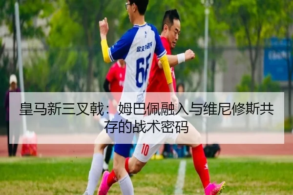 皇马新三叉戟：姆巴佩融入与维尼修斯共存的战术密码