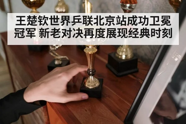 王楚钦世界乒联北京站成功卫冕冠军 新老对决再度展现经典时刻