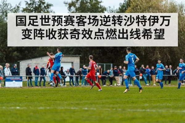 国足世预赛客场逆转沙特伊万变阵收获奇效点燃出线希望