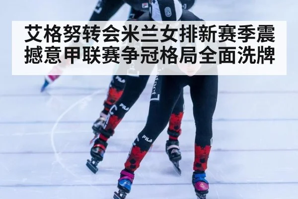 艾格努转会米兰女排新赛季震撼意甲联赛争冠格局全面洗牌