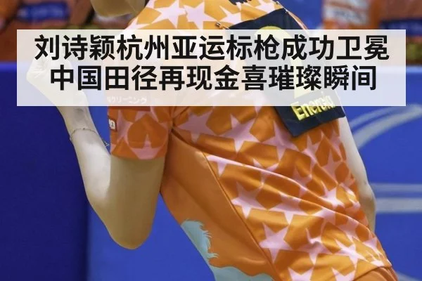 刘诗颖杭州亚运标枪成功卫冕中国田径再现金喜璀璨瞬间
