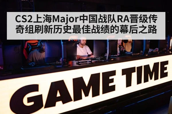 CS2上海Major中国战队RA晋级传奇组刷新历史最佳战绩的幕后之路